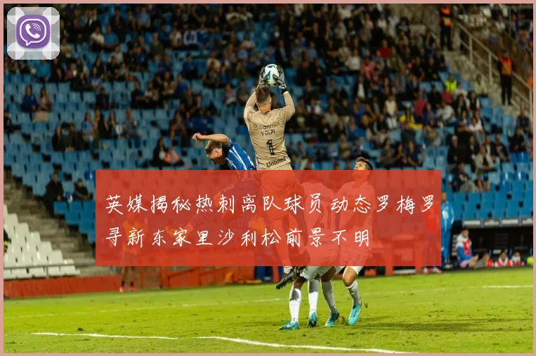 英媒揭秘热刺离队球员动态罗梅罗寻新东家里沙利松前景不明