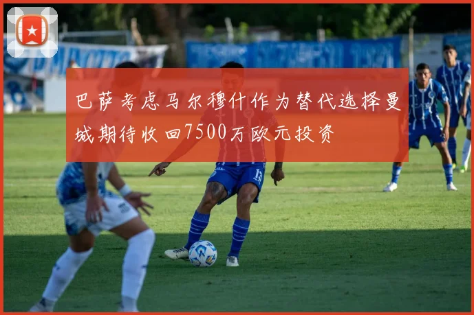 巴萨考虑马尔穆什作为替代选择曼城期待收回7500万欧元投资