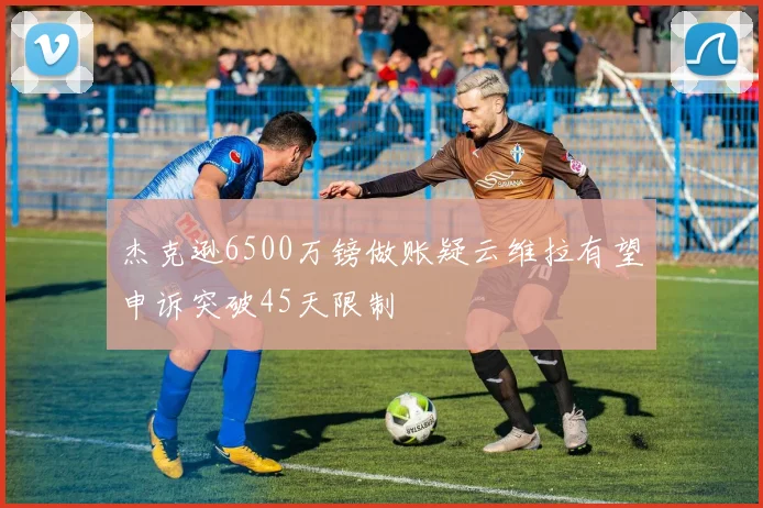 杰克逊6500万镑做账疑云维拉有望申诉突破45天限制