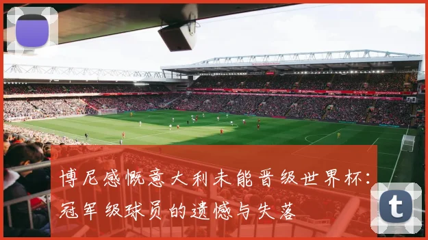 博尼感慨意大利未能晋级世界杯：冠军级球员的遗憾与失落