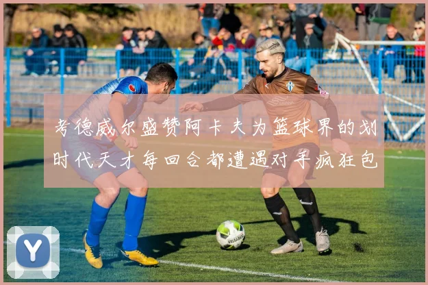 考德威尔盛赞阿卡夫为篮球界的划时代天才每回合都遭遇对手疯狂包夹挑战