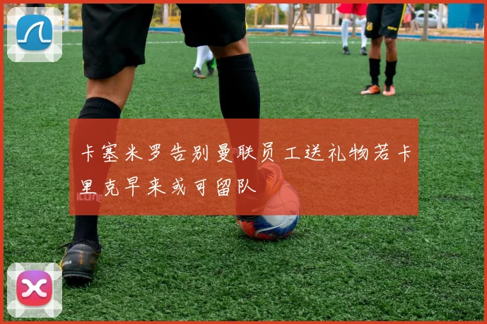 卡塞米罗告别曼联员工送礼物若卡里克早来或可留队