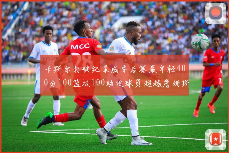 卡斯尔打破纪录成季后赛最年轻400分100篮板100助攻球员超越詹姆斯荣耀时刻