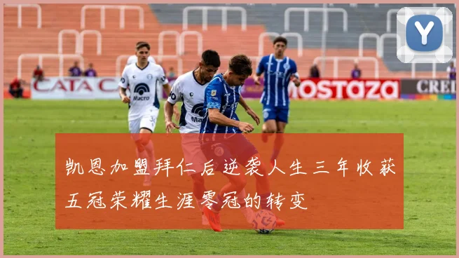 凯恩加盟拜仁后逆袭人生三年收获五冠荣耀生涯零冠的转变