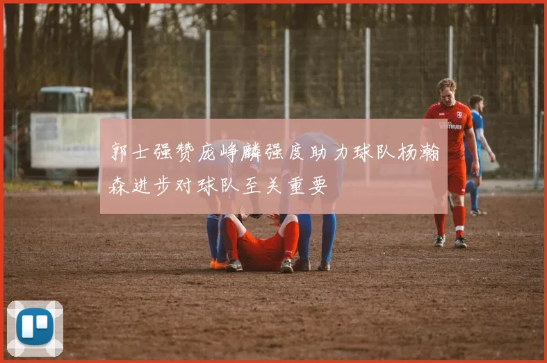 郭士强赞庞峥麟强度助力球队杨瀚森进步对球队至关重要