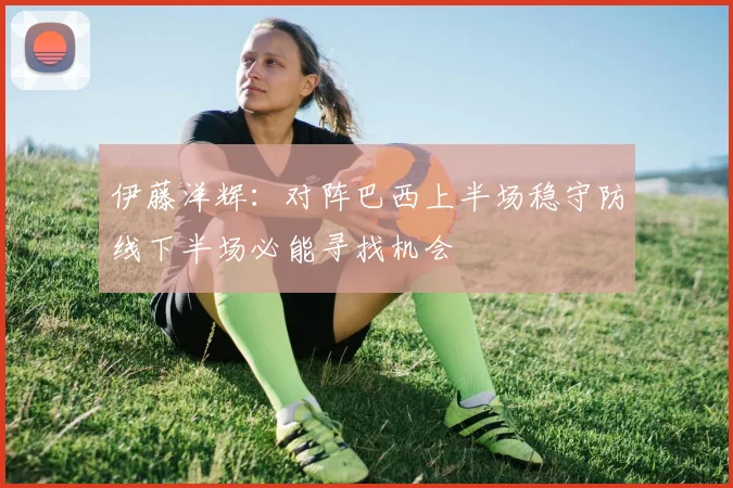 伊藤洋辉：对阵巴西上半场稳守防线下半场必能寻找机会