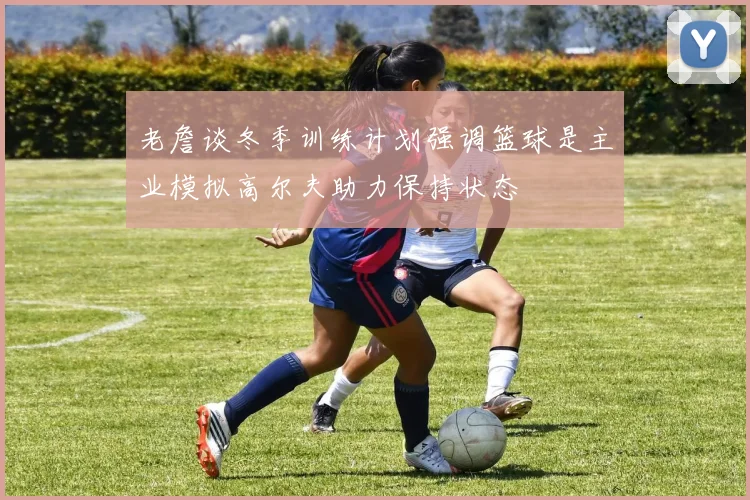 老詹谈冬季训练计划强调篮球是主业模拟高尔夫助力保持状态