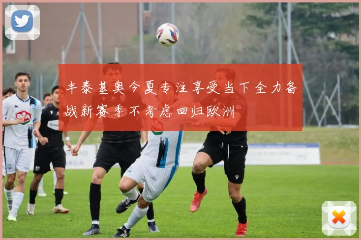 丰泰基奥今夏专注享受当下全力备战新赛季不考虑回归欧洲