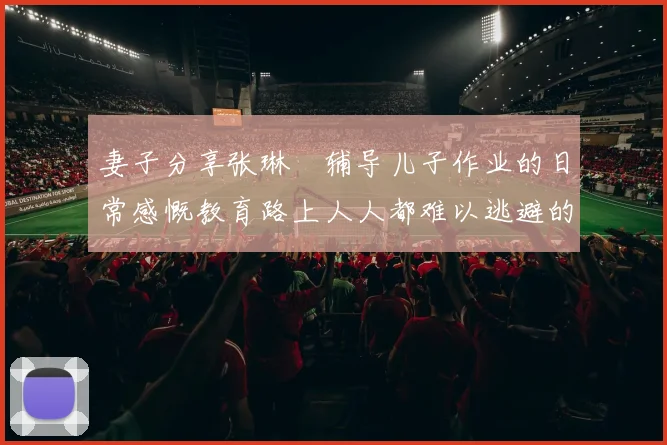 妻子分享张琳芃辅导儿子作业的日常感慨教育路上人人都难以逃避的挑战