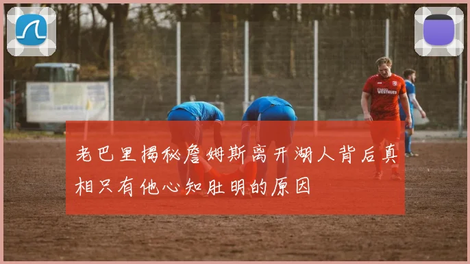 老巴里揭秘詹姆斯离开湖人背后真相只有他心知肚明的原因