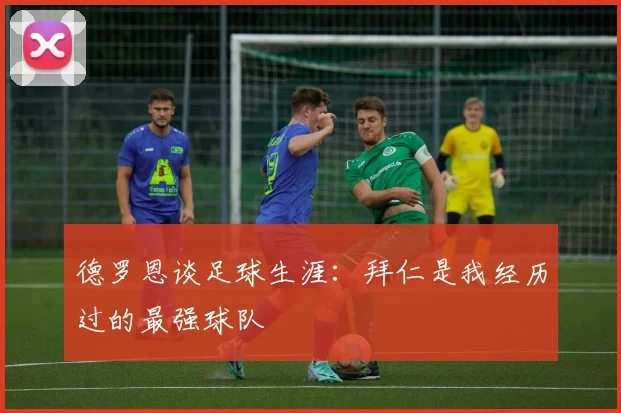 德罗恩谈足球生涯：拜仁是我经历过的最强球队