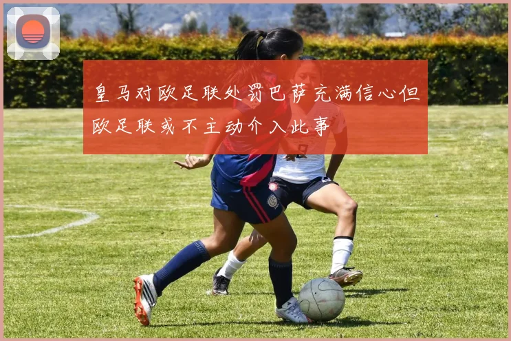皇马对欧足联处罚巴萨充满信心但欧足联或不主动介入此事