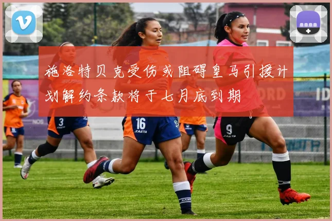 施洛特贝克受伤或阻碍皇马引援计划解约条款将于七月底到期