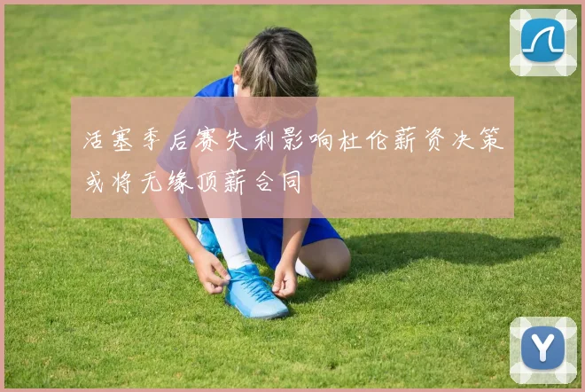 活塞季后赛失利影响杜伦薪资决策或将无缘顶薪合同