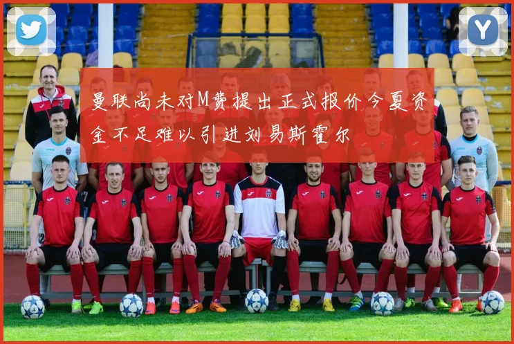 曼联尚未对M费提出正式报价今夏资金不足难以引进刘易斯霍尔