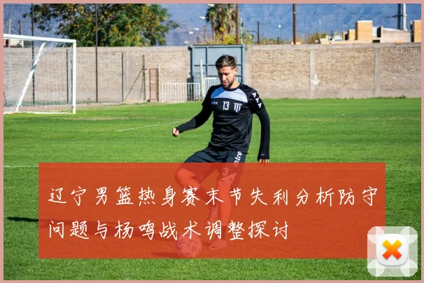 辽宁男篮热身赛末节失利分析防守问题与杨鸣战术调整探讨