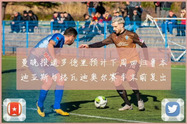 曼晚报道罗德里预计下周回归鲁本迪亚斯与格瓦迪奥尔赛季末前复出