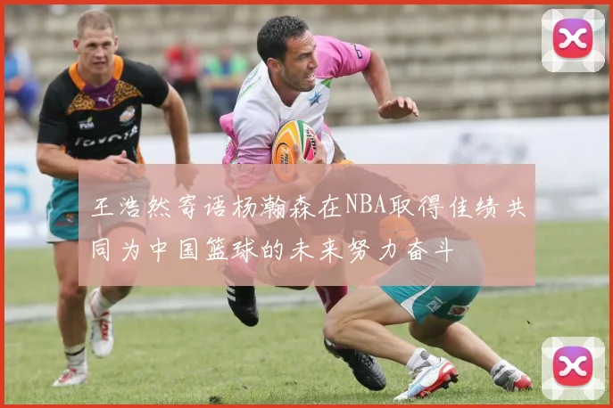 王浩然寄语杨瀚森在NBA取得佳绩共同为中国篮球的未来努力奋斗