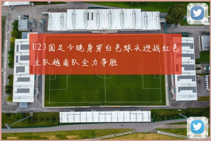 U23国足今晚身穿白色球衣迎战红色主队越南队全力争胜