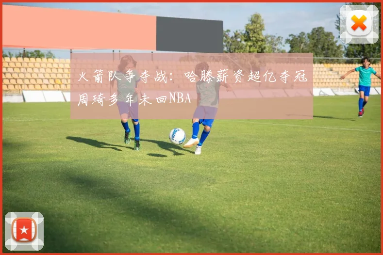 火箭队争夺战：哈滕薪资超亿夺冠周琦多年未回NBA