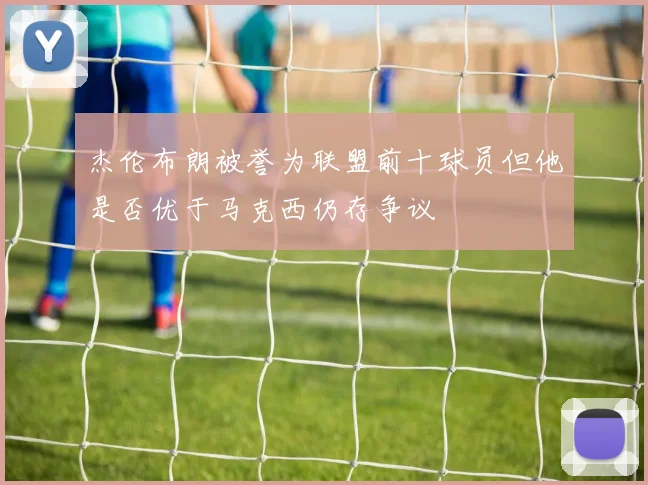 杰伦布朗被誉为联盟前十球员但他是否优于马克西仍存争议
