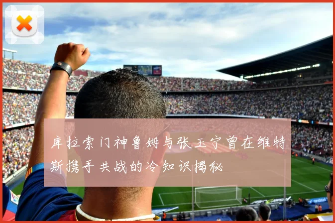 库拉索门神鲁姆与张玉宁曾在维特斯携手共战的冷知识揭秘