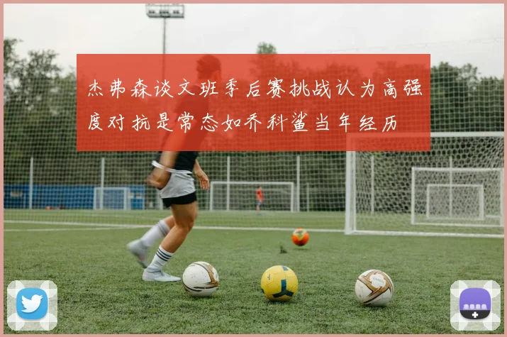 杰弗森谈文班季后赛挑战认为高强度对抗是常态如乔科鲨当年经历