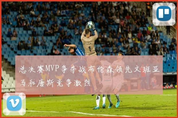 总决赛MVP争夺战布伦森领先文班亚马和唐斯竞争激烈