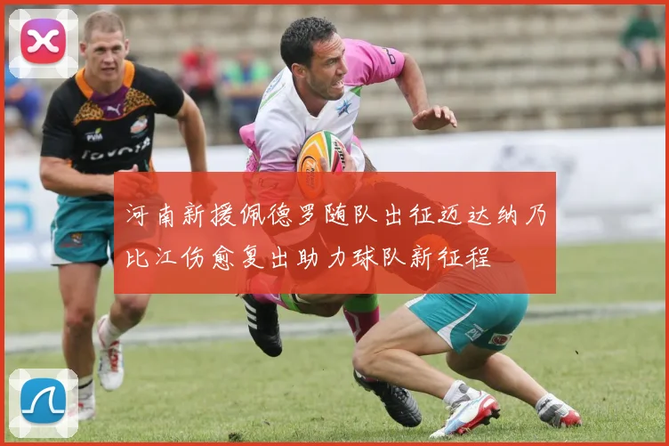 河南新援佩德罗随队出征迈达纳乃比江伤愈复出助力球队新征程