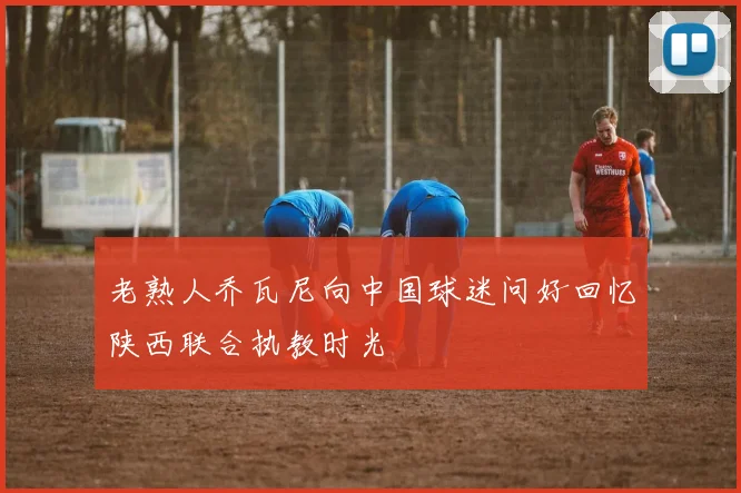 老熟人乔瓦尼向中国球迷问好回忆陕西联合执教时光