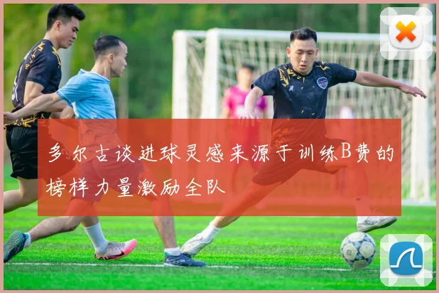 多尔古谈进球灵感来源于训练B费的榜样力量激励全队