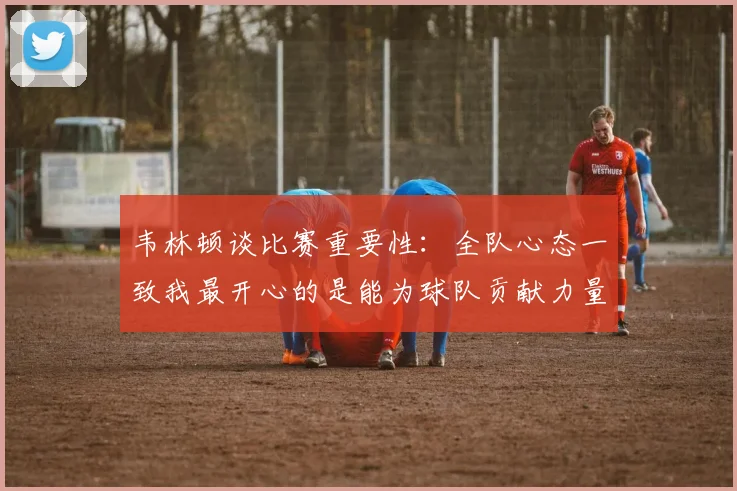 韦林顿谈比赛重要性：全队心态一致我最开心的是能为球队贡献力量