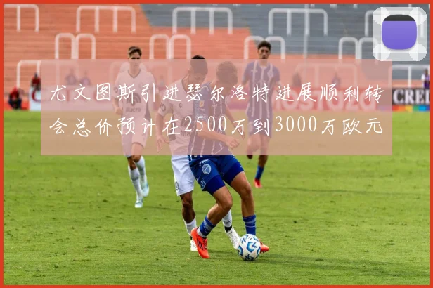 尤文图斯引进瑟尔洛特进展顺利转会总价预计在2500万到3000万欧元之间