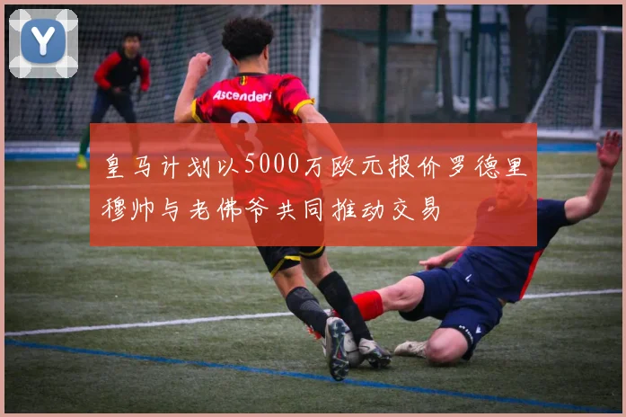 皇马计划以5000万欧元报价罗德里穆帅与老佛爷共同推动交易