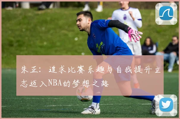 朱正：追求比赛乐趣与自我提升立志迈入NBA的梦想之路